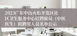 2023广东中山火炬开发区社区卫生服务中心招聘雇员（中医医生）拟聘用人员名单公示