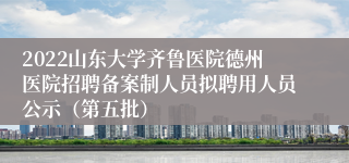 2022山东大学齐鲁医院德州医院招聘备案制人员拟聘用人员公示（第五批）