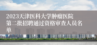 2023天津医科大学肿瘤医院第二批招聘通过资格审查人员名单