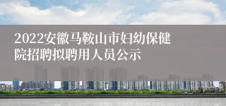 2022安徽马鞍山市妇幼保健院招聘拟聘用人员公示