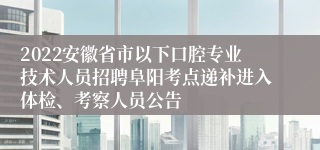 2022安徽省市以下口腔专业技术人员招聘阜阳考点递补进入体检、考察人员公告