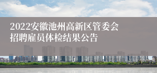 2022安徽池州高新区管委会招聘雇员体检结果公告