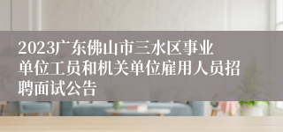 2023广东佛山市三水区事业单位工员和机关单位雇用人员招聘面试公告