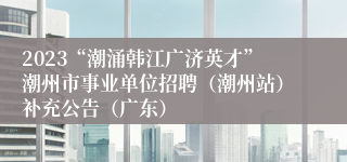 2023“潮涌韩江广济英才”潮州市事业单位招聘（潮州站）补充公告（广东）