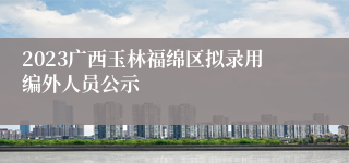 2023广西玉林福绵区拟录用编外人员公示