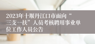 2023年十堰丹江口市面向“三支一扶”人员考核聘用事业单位工作人员公告