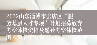 2022山东淄博市张店区“服务基层人才专项”计划招募放弃考察体检资格及递补考察体检范围人员名单公告