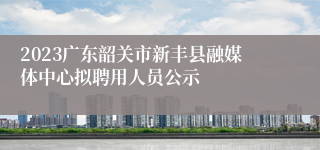 2023广东韶关市新丰县融媒体中心拟聘用人员公示