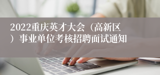 2022重庆英才大会（高新区）事业单位考核招聘面试通知