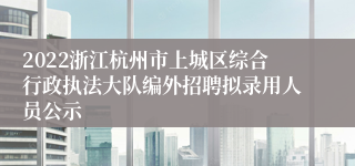 2022浙江杭州市上城区综合行政执法大队编外招聘拟录用人员公示