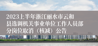 2023上半年浙江丽水市云和县选调机关事业单位工作人员部分岗位取消（核减）公告