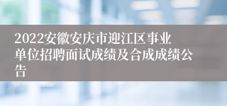 2022安徽安庆市迎江区事业单位招聘面试成绩及合成成绩公告