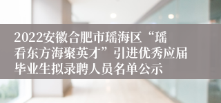 2022安徽合肥市瑶海区“瑶看东方海聚英才”引进优秀应届毕业生拟录聘人员名单公示