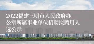 2022福建三明市人民政府办公室所属事业单位招聘拟聘用人选公示