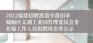 2022福建招聘派遣至莆田市城厢区太湖工业园管理委员会非在编工作人员拟聘用名单公示