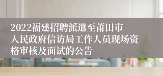 2022福建招聘派遣至莆田市人民政府信访局工作人员现场资格审核及面试的公告