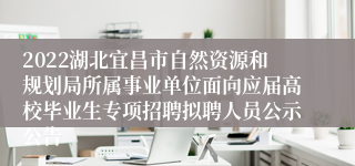 2022湖北宜昌市自然资源和规划局所属事业单位面向应届高校毕业生专项招聘拟聘人员公示公告