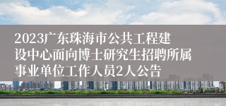 2023广东珠海市公共工程建设中心面向博士研究生招聘所属事业单位工作人员2人公告