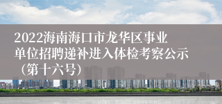 2022海南海口市龙华区事业单位招聘递补进入体检考察公示（第十六号）