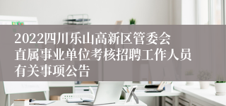 2022四川乐山高新区管委会直属事业单位考核招聘工作人员有关事项公告