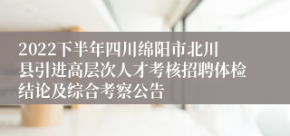 2022下半年四川绵阳市北川县引进高层次人才考核招聘体检结论及综合考察公告