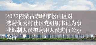 2022内蒙古赤峰市松山区对选聘优秀村社区党组织书记为事业编制人员拟聘用人员进行公示公告