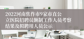 2022河南焦作市9家市直公立医院招聘员额制工作人员考察结果及拟聘用人员公示