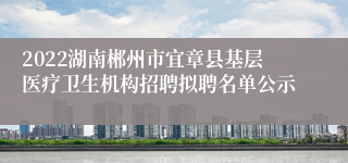 2022湖南郴州市宜章县基层医疗卫生机构招聘拟聘名单公示