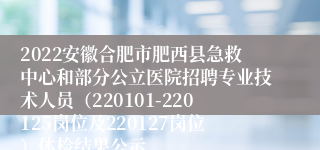 2022安徽合肥市肥西县急救中心和部分公立医院招聘专业技术人员（220101-220125岗位及220127岗位）体检结果公示