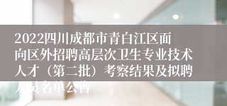 2022四川成都市青白江区面向区外招聘高层次卫生专业技术人才（第二批）考察结果及拟聘人员名单公告