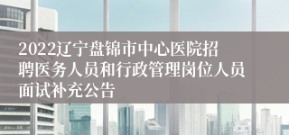 2022辽宁盘锦市中心医院招聘医务人员和行政管理岗位人员面试补充公告