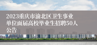 2023重庆市渝北区卫生事业单位面届高校毕业生招聘50人公告