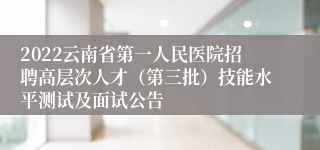 2022云南省第一人民医院招聘高层次人才（第三批）技能水平测试及面试公告