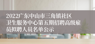 2022广东中山市三角镇社区卫生服务中心第五期招聘高级雇员拟聘人员名单公示