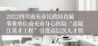 2022四川南充市民政局直属事业单位南充市身心医院“嘉陵江英才工程”引进高层次人才拟聘公示