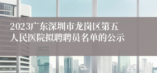 2023广东深圳市龙岗区第五人民医院拟聘聘员名单的公示