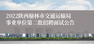 2022陕西榆林市交通运输局事业单位第二批招聘面试公告