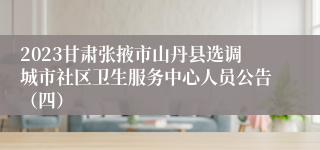 2023甘肃张掖市山丹县选调城市社区卫生服务中心人员公告（四）