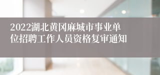 2022湖北黄冈麻城市事业单位招聘工作人员资格复审通知