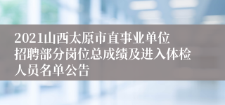 2021山西太原市直事业单位招聘部分岗位总成绩及进入体检人员名单公告