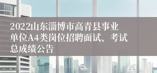 2022山东淄博市高青县事业单位A4类岗位招聘面试、考试总成绩公告