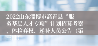 2022山东淄博市高青县“服务基层人才专项”计划招募考察、体检弃权、递补人员公告（第三批）