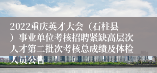 2022重庆英才大会（石柱县）事业单位考核招聘紧缺高层次人才第二批次考核总成绩及体检人员公告