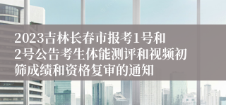 2023吉林长春市报考1号和2号公告考生体能测评和视频初筛成绩和资格复审的通知