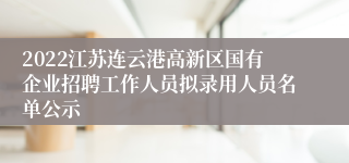 2022江苏连云港高新区国有企业招聘工作人员拟录用人员名单公示