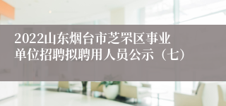 2022山东烟台市芝罘区事业单位招聘拟聘用人员公示（七）