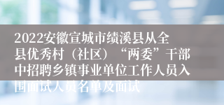 2022安徽宣城市绩溪县从全县优秀村（社区）“两委”干部中招聘乡镇事业单位工作人员入围面试人员名单及面试