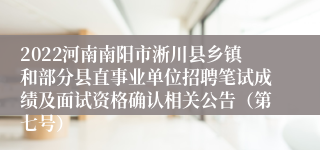 2022河南南阳市淅川县乡镇和部分县直事业单位招聘笔试成绩及面试资格确认相关公告（第七号）