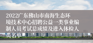 2022广东佛山市南海生态环境技术中心招聘公益一类事业编制人员考试总成绩及进入体检人员名单