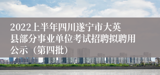 2022上半年四川遂宁市大英县部分事业单位考试招聘拟聘用公示（第四批）